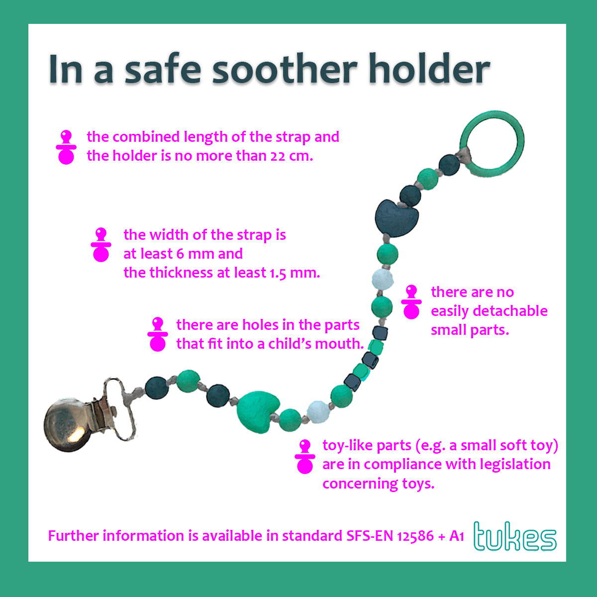 In a safe soother holder, the combined length of the strap and the holder is no more than 22 cm, the width of the strap is at least 6 mm and the thickness at least 1.5 mm, there are no easily detachable small parts, there are holes in the parts that fit into a child’s mouth, toy-like parts (e.g. a small soft toy) are in compliance with legislation concerning toys.